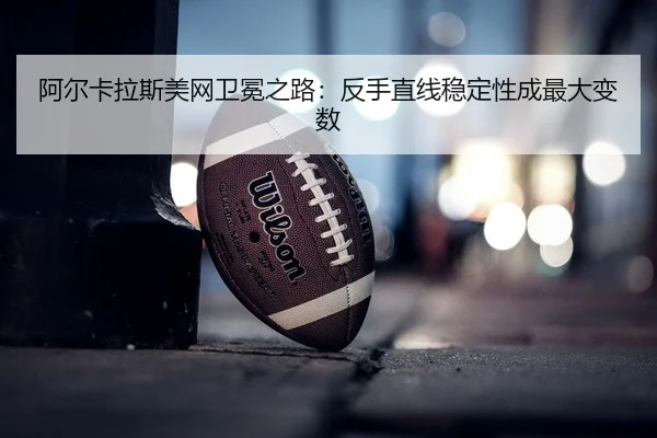 阿尔卡拉斯美网卫冕之路：反手直线稳定性成最大变数